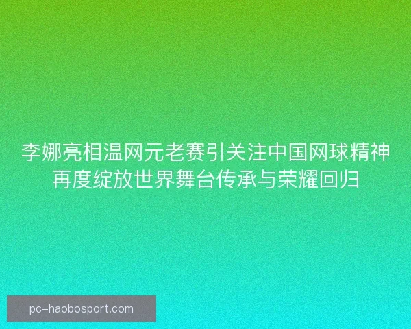 李娜亮相温网元老赛引关注中国网球精神再度绽放世界舞台传承与荣耀回归