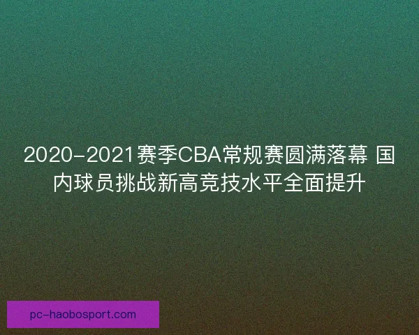 2020-2021赛季CBA常规赛圆满落幕 国内球员挑战新高竞技水平全面提升